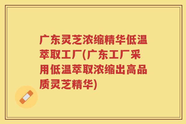 广东灵芝浓缩精华低温萃取工厂(广东工厂采用低温萃取浓缩出高品质灵芝精华)