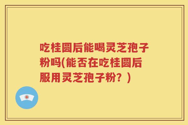 吃桂圆后能喝灵芝孢子粉吗(能否在吃桂圆后服用灵芝孢子粉？)