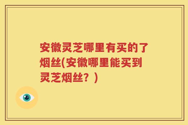 安徽灵芝哪里有买的了烟丝(安徽哪里能买到灵芝烟丝？)