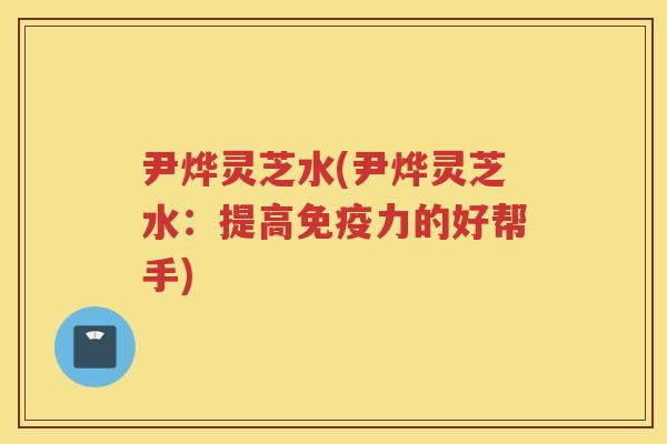 尹烨灵芝水(尹烨灵芝水:提高免疫力的好帮手) 尹烨灵芝水(尹烨灵芝水:提高免疫力的好帮手)