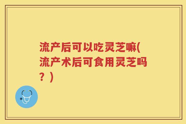 流产后可以吃灵芝嘛(流产术后可食用灵芝吗？)
