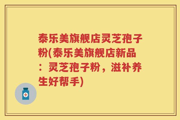 泰乐美旗舰店灵芝孢子粉(泰乐美旗舰店新品：灵芝孢子粉，滋补养生好帮手)