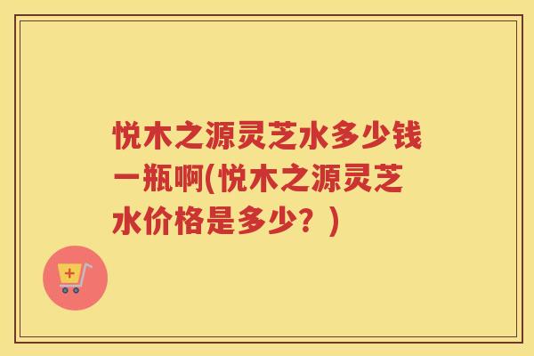 悦木之源灵芝水多少钱一瓶啊(悦木之源灵芝水价格是多少？)