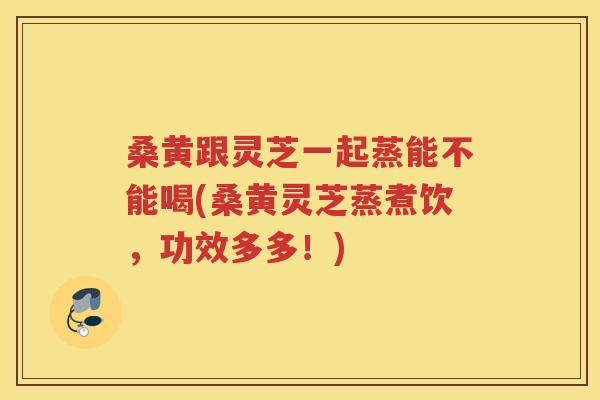 桑黄跟灵芝一起蒸能不能喝(桑黄灵芝蒸煮饮，功效多多！)