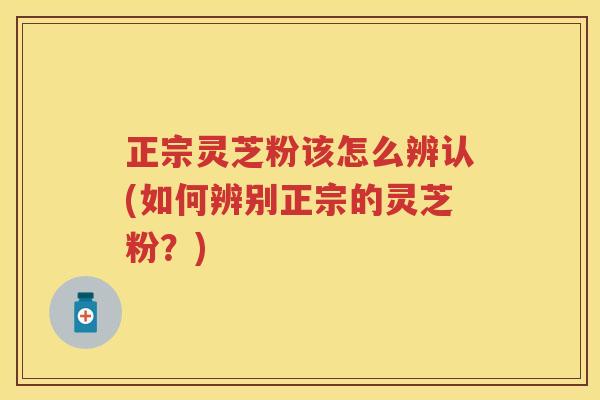 正宗灵芝粉该怎么辨认(如何辨别正宗的灵芝粉？)