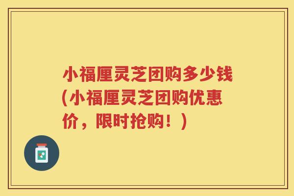 小福厘灵芝团购多少钱(小福厘灵芝团购优惠价，限时抢购！)