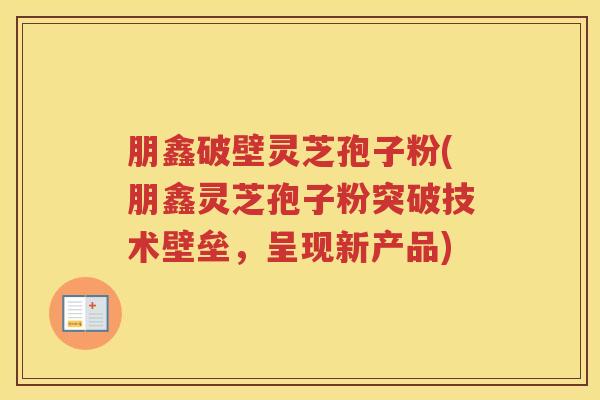 朋鑫破壁灵芝孢子粉(朋鑫灵芝孢子粉突破技术壁垒，呈现新产品)