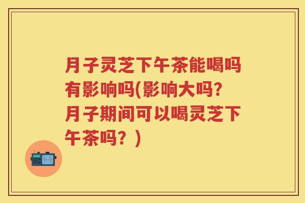 月子灵芝下午茶能喝吗有影响吗(影响大吗？月子期间可以喝灵芝下午茶吗？)