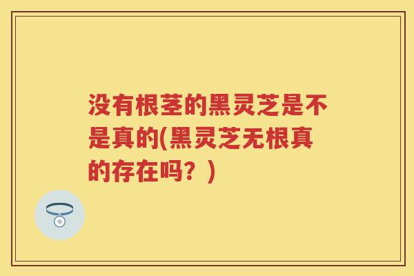 没有根茎的黑灵芝是不是真的(黑灵芝无根真的存在吗?) 没有根茎的黑灵芝是不是真的(黑灵芝无根真的存在吗?)