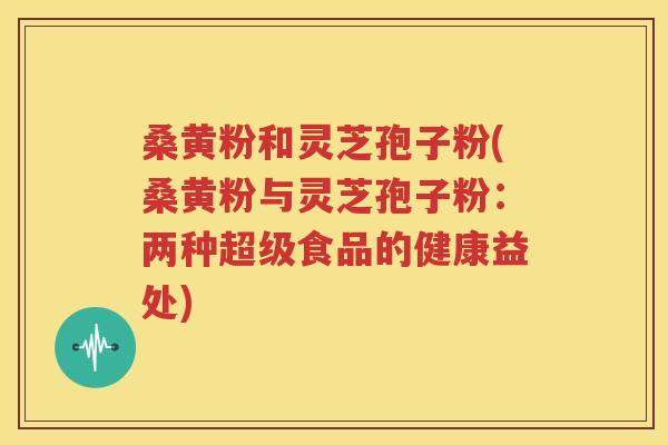 桑黄粉和灵芝孢子粉(桑黄粉与灵芝孢子粉:两种超级食品的健康益处) 桑黄粉和灵芝孢子粉(桑黄粉与灵芝孢子粉:两种超级食品的健康益处)