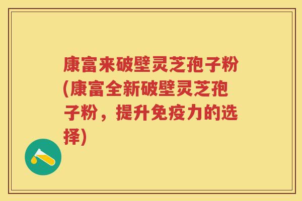 康富来破壁灵芝孢子粉(康富全新破壁灵芝孢子粉，提升免疫力的选择)