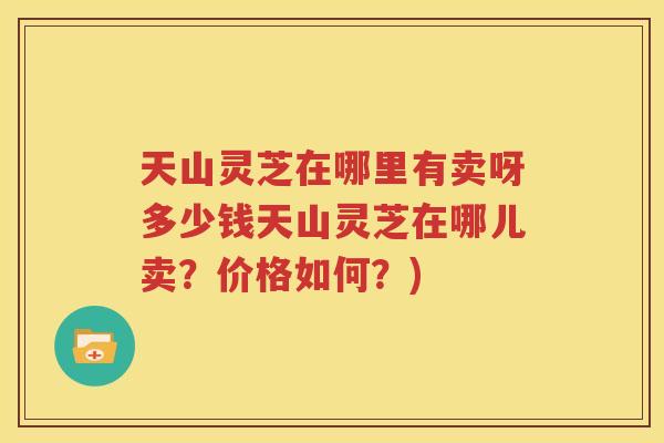 天山灵芝在哪里有卖呀多少钱天山灵芝在哪儿卖？价格如何？)
