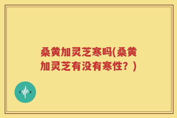 桑黄加灵芝寒吗(桑黄加灵芝有没有寒性？)