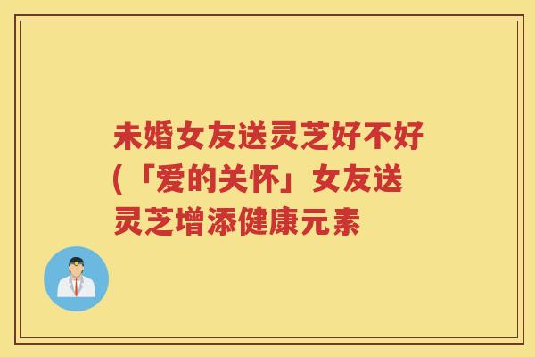 未婚女友送灵芝好不好(「爱的关怀」女友送灵芝增添健康元素 未婚女友送灵芝好不好(「爱的关怀」女友送灵芝增添健康元素