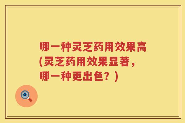 哪一种灵芝药用效果高(灵芝药用效果显著，哪一种更出色？)
