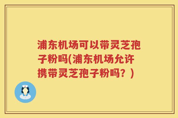 浦东机场可以带灵芝孢子粉吗(浦东机场允许携带灵芝孢子粉吗?) 浦东机场可以带灵芝孢子粉吗(浦东机场允许携带灵芝孢子粉吗?)