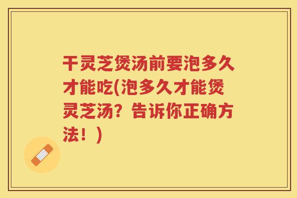 干灵芝煲汤前要泡多久才能吃(泡多久才能煲灵芝汤？告诉你正确方法！)