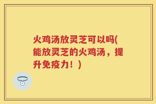 火鸡汤放灵芝可以吗(能放灵芝的火鸡汤，提升免疫力！)