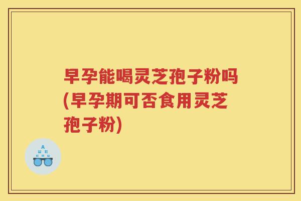 早孕能喝灵芝孢子粉吗(早孕期可否食用灵芝孢子粉)