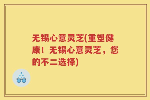 无锡心意灵芝(重塑健康！无锡心意灵芝，您的不二选择)