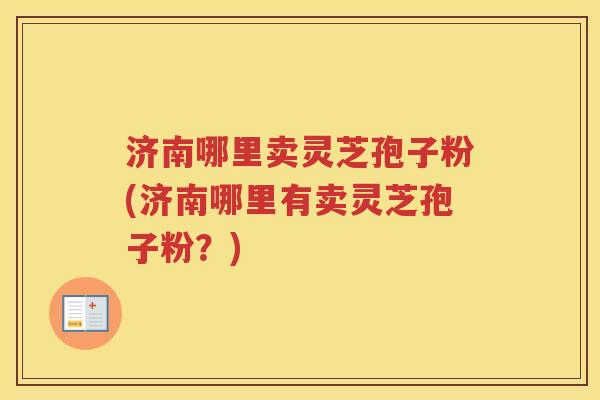 济南哪里卖灵芝孢子粉(济南哪里有卖灵芝孢子粉?) 济南哪里卖灵芝孢子粉(济南哪里有卖灵芝孢子粉?)