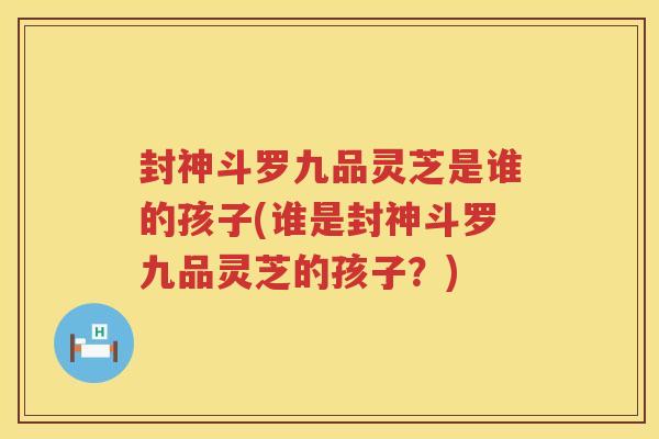 封神斗罗九品灵芝是谁的孩子(谁是封神斗罗九品灵芝的孩子?) 封神斗罗九品灵芝是谁的孩子(谁是封神斗罗九品灵芝的孩子?)