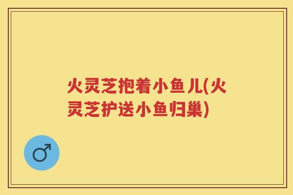 火灵芝抱着小鱼儿(火灵芝护送小鱼归巢)