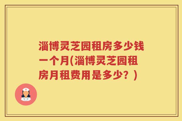 淄博灵芝园租房多少钱一个月(淄博灵芝园租房月租费用是多少?) 淄博灵芝园租房多少钱一个月(淄博灵芝园租房月租费用是多少?)