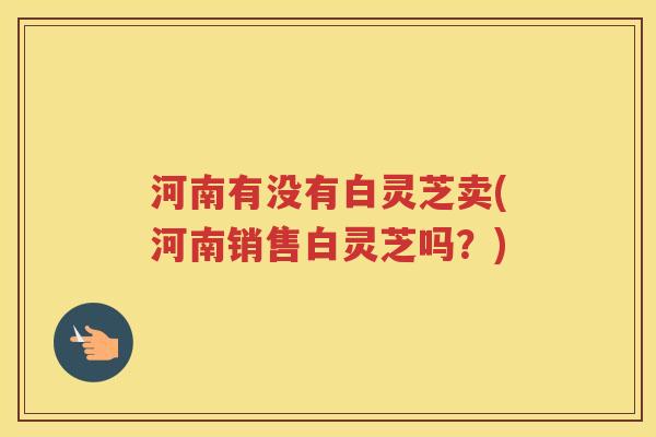 河南有没有白灵芝卖(河南销售白灵芝吗？)