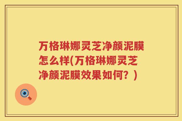 万格琳娜灵芝净颜泥膜怎么样(万格琳娜灵芝净颜泥膜效果如何？)