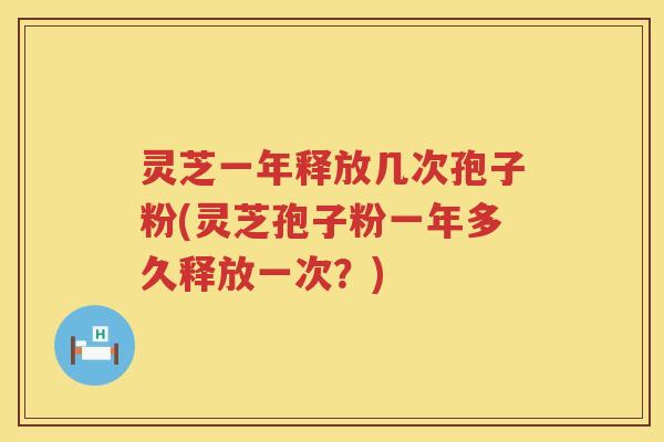 灵芝一年释放几次孢子粉(灵芝孢子粉一年多久释放一次？)