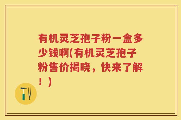 有机灵芝孢子粉一盒多少钱啊(有机灵芝孢子粉售价揭晓,快来了解!) 有机灵芝孢子粉一盒多少钱啊(有机灵芝孢子粉售价揭晓,快来了解!)
