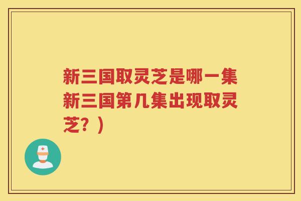 新三国取灵芝是哪一集新三国第几集出现取灵芝？)