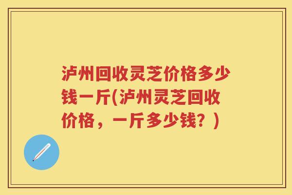泸州回收灵芝价格多少钱一斤(泸州灵芝回收价格,一斤多少钱?) 泸州回收灵芝价格多少钱一斤(泸州灵芝回收价格,一斤多少钱?)