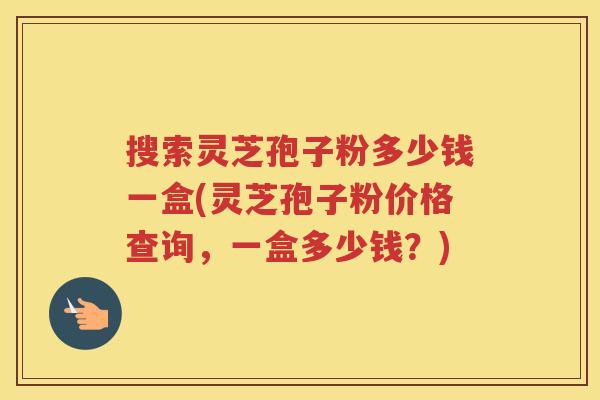 搜索灵芝孢子粉多少钱一盒(灵芝孢子粉价格查询，一盒多少钱？)