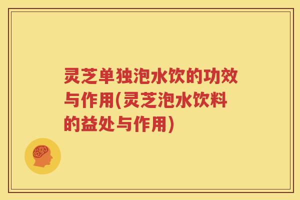 灵芝单独泡水饮的功效与作用(灵芝泡水饮料的益处与作用)