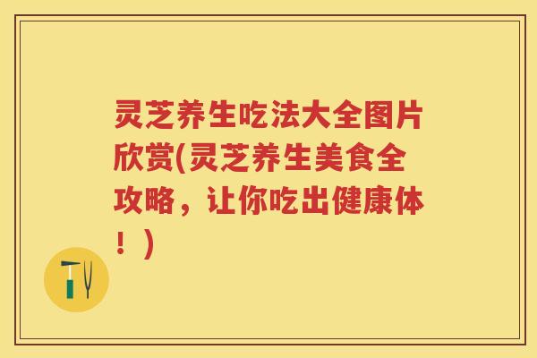灵芝养生吃法大全图片欣赏(灵芝养生美食全攻略，让你吃出健康体！)