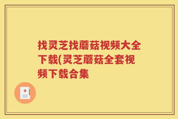 找灵芝找蘑菇视频大全下载(灵芝蘑菇全套视频下载合集