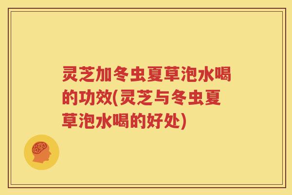 灵芝加冬虫夏草泡水喝的功效(灵芝与冬虫夏草泡水喝的好处)