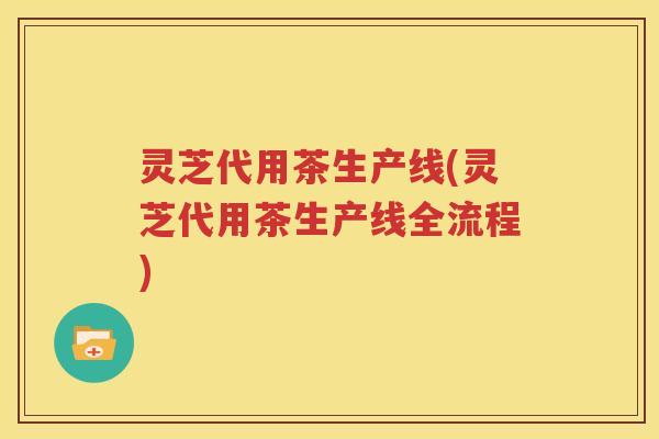 灵芝代用茶生产线(灵芝代用茶生产线全流程)