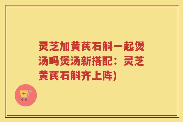 灵芝加黄芪石斛一起煲汤吗煲汤新搭配：灵芝黄芪石斛齐上阵)
