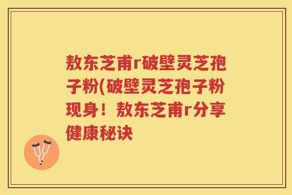 敖东芝甫r破壁灵芝孢子粉(破壁灵芝孢子粉现身！敖东芝甫r分享健康秘诀