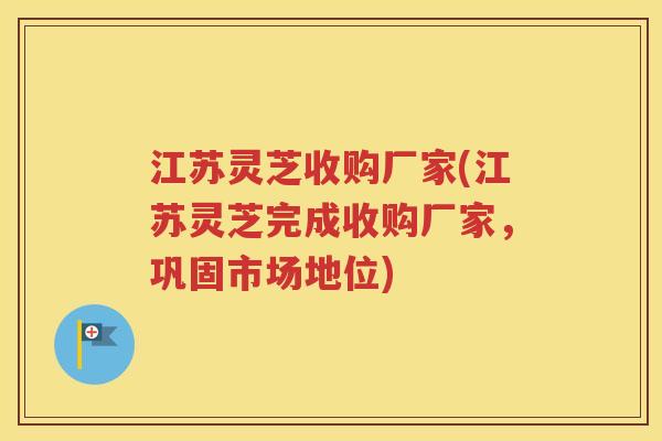 江苏灵芝收购厂家(江苏灵芝完成收购厂家，巩固市场地位)
