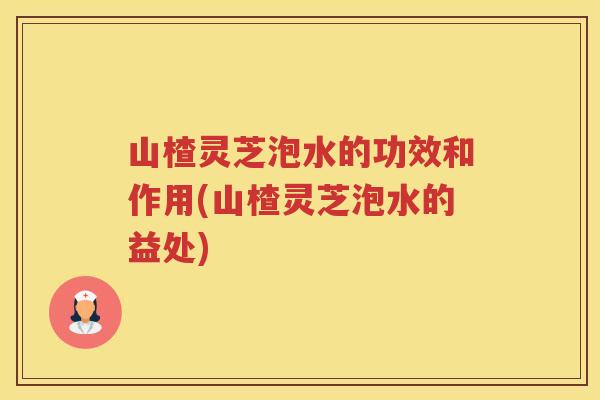山楂灵芝泡水的功效和作用(山楂灵芝泡水的益处)