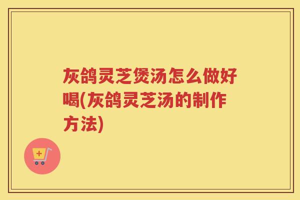 灰鸽灵芝煲汤怎么做好喝(灰鸽灵芝汤的制作方法)