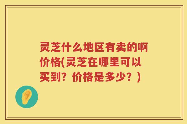 灵芝什么地区有卖的啊价格(灵芝在哪里可以买到？价格是多少？)