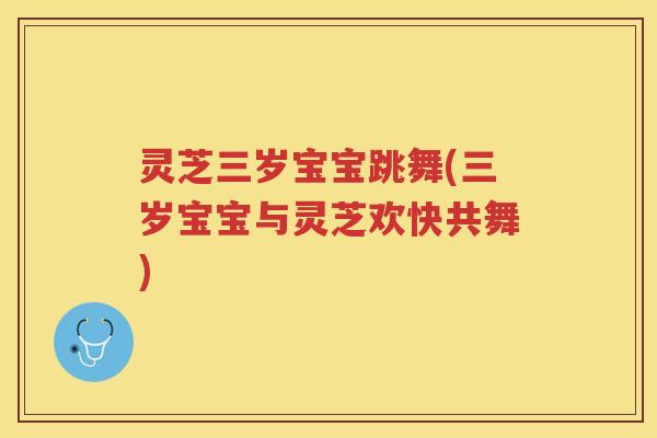 灵芝三岁宝宝跳舞(三岁宝宝与灵芝欢快共舞)