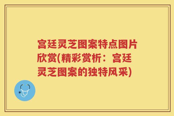 宫廷灵芝图案特点图片欣赏(精彩赏析：宫廷灵芝图案的独特风采)