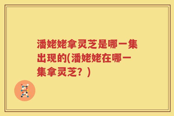 潘姥姥拿灵芝是哪一集出现的(潘姥姥在哪一集拿灵芝?) 潘姥姥拿灵芝是哪一集出现的(潘姥姥在哪一集拿灵芝?)