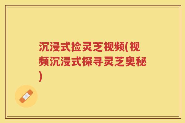 沉浸式捡灵芝视频(视频沉浸式探寻灵芝奥秘) 沉浸式捡灵芝视频(视频沉浸式探寻灵芝奥秘)